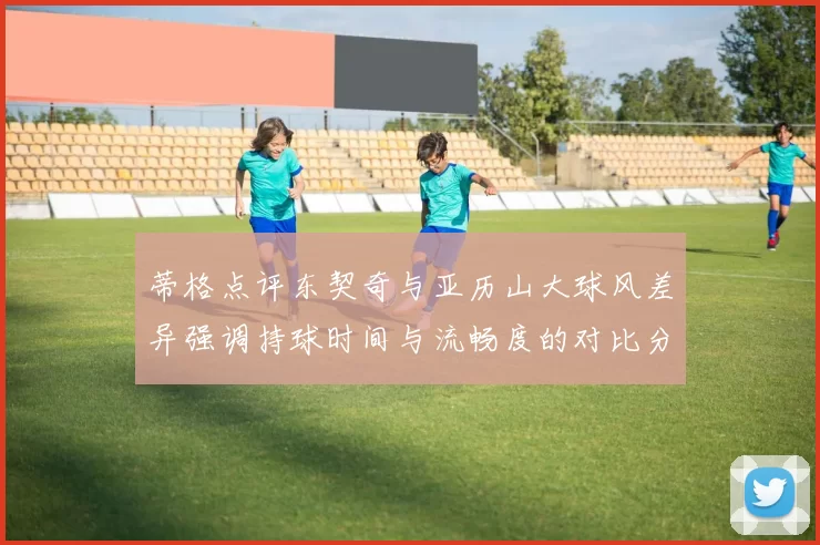 蒂格点评东契奇与亚历山大球风差异强调持球时间与流畅度的对比分析