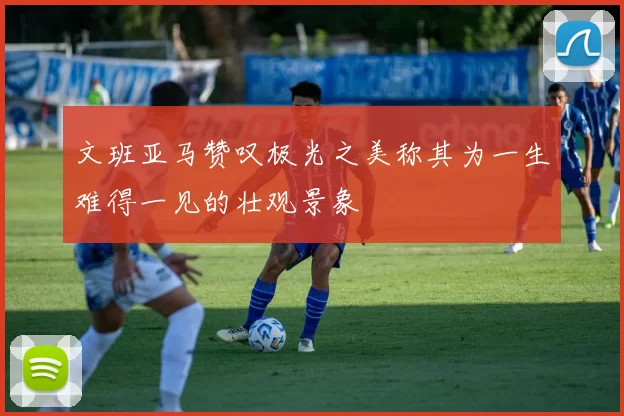 文班亚马赞叹极光之美称其为一生难得一见的壮观景象