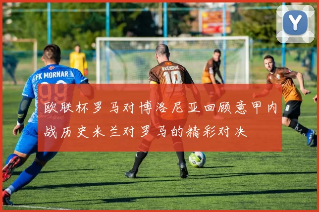 欧联杯罗马对博洛尼亚回顾意甲内战历史米兰对罗马的精彩对决