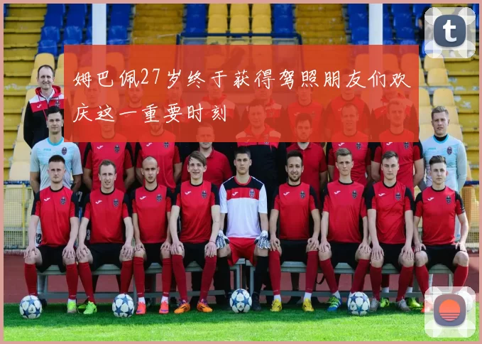 姆巴佩27岁终于获得驾照朋友们欢庆这一重要时刻
