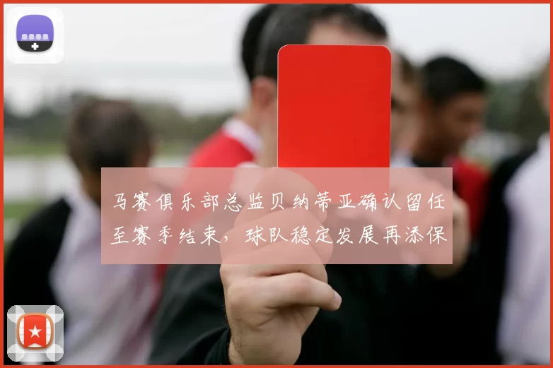 马赛俱乐部总监贝纳蒂亚确认留任至赛季结束，球队稳定发展再添保障