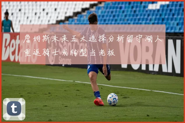 詹姆斯未来五大选择分析留守湖人重返骑士或转型当老板
