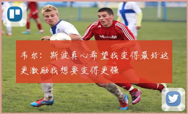 韦尔：斯波真心希望我变得最好这更激励我想要变得更强