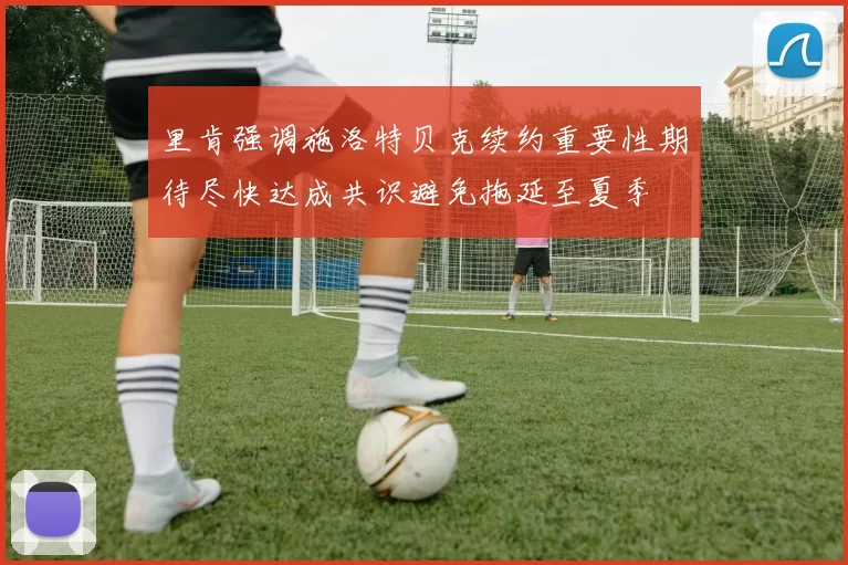 里肯强调施洛特贝克续约重要性期待尽快达成共识避免拖延至夏季