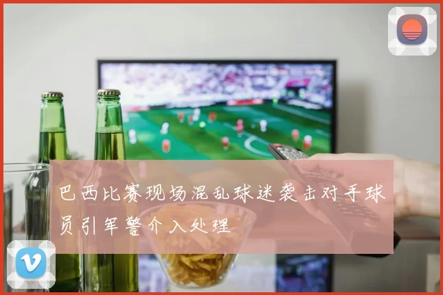 巴西比赛现场混乱球迷袭击对手球员引军警介入处理