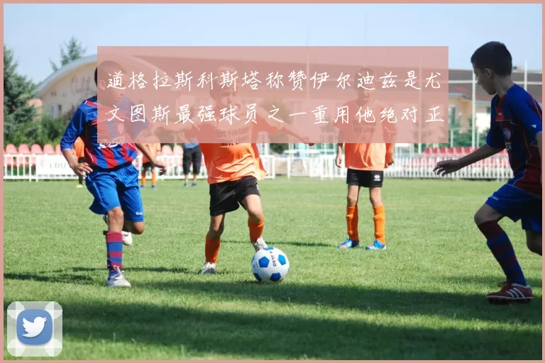 道格拉斯科斯塔称赞伊尔迪兹是尤文图斯最强球员之一重用他绝对正确