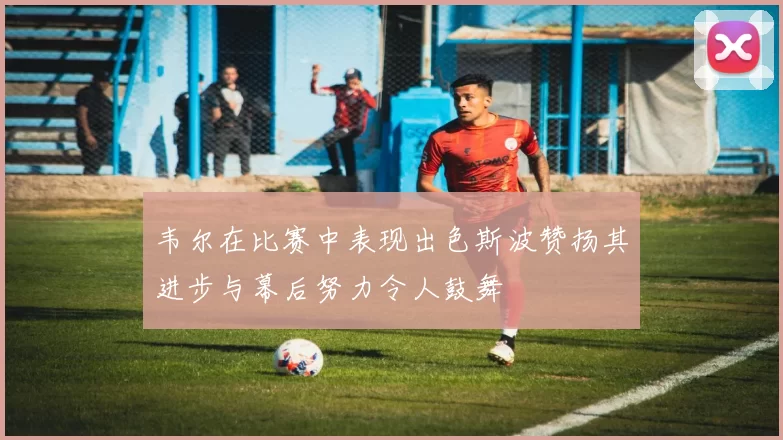韦尔在比赛中表现出色斯波赞扬其进步与幕后努力令人鼓舞