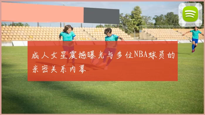 成人女星震撼曝光与多位NBA球员的亲密关系内幕