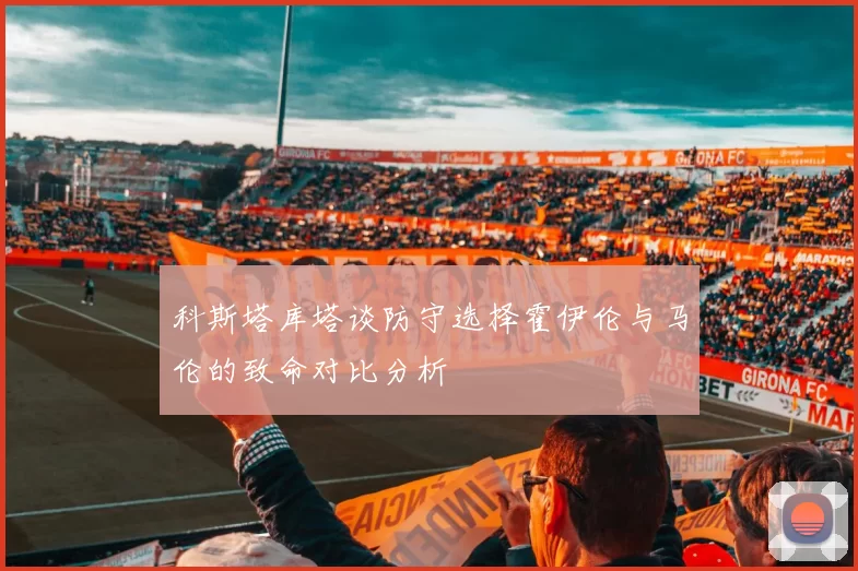 科斯塔库塔谈防守选择霍伊伦与马伦的致命对比分析