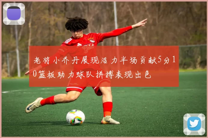 老将小乔丹展现活力半场贡献5分10篮板助力球队拼搏表现出色