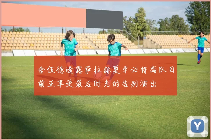 舍伍德透露萨拉赫夏季必将离队目前正享受最后时光的告别演出