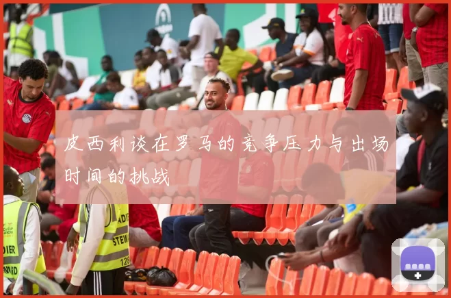 皮西利谈在罗马的竞争压力与出场时间的挑战