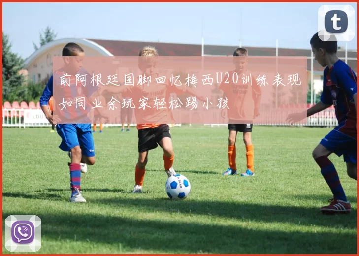 前阿根廷国脚回忆梅西U20训练表现如同业余玩家轻松踢小孩