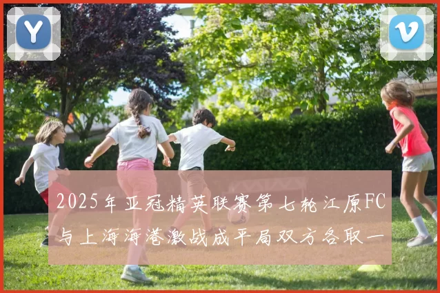 2025年亚冠精英联赛第七轮江原FC与上海海港激战成平局双方各取一分